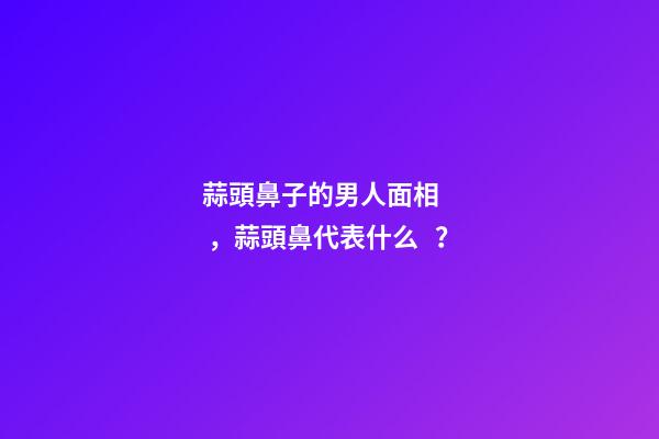 蒜頭鼻子的男人面相，蒜頭鼻代表什么？